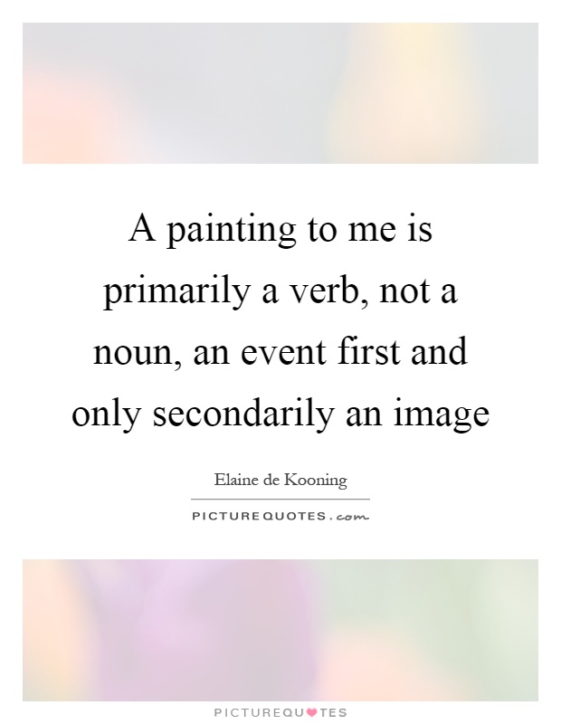 A painting to me is primarily a verb, not a noun, an event first and only secondarily an image Picture Quote #1