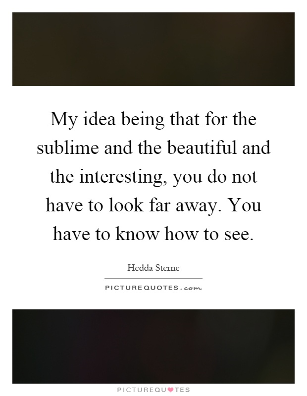 My idea being that for the sublime and the beautiful and the interesting, you do not have to look far away. You have to know how to see Picture Quote #1