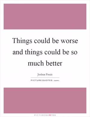 Things could be worse and things could be so much better Picture Quote #1