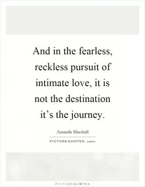 And in the fearless, reckless pursuit of intimate love, it is not the destination it’s the journey Picture Quote #1