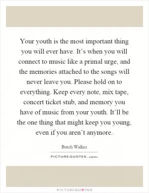 Your youth is the most important thing you will ever have. It’s when you will connect to music like a primal urge, and the memories attached to the songs will never leave you. Please hold on to everything. Keep every note, mix tape, concert ticket stub, and memory you have of music from your youth. It’ll be the one thing that might keep you young, even if you aren’t anymore Picture Quote #1