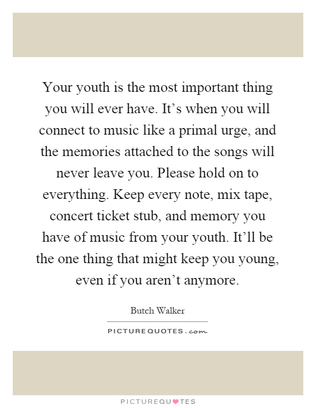 Your youth is the most important thing you will ever have. It's when you will connect to music like a primal urge, and the memories attached to the songs will never leave you. Please hold on to everything. Keep every note, mix tape, concert ticket stub, and memory you have of music from your youth. It'll be the one thing that might keep you young, even if you aren't anymore Picture Quote #1