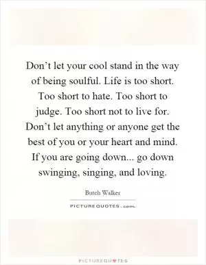 Don’t let your cool stand in the way of being soulful. Life is too short. Too short to hate. Too short to judge. Too short not to live for. Don’t let anything or anyone get the best of you or your heart and mind. If you are going down... go down swinging, singing, and loving Picture Quote #1