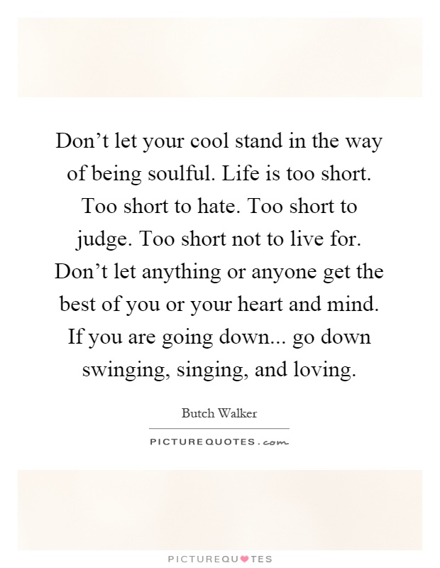 Don't let your cool stand in the way of being soulful. Life is too short. Too short to hate. Too short to judge. Too short not to live for. Don't let anything or anyone get the best of you or your heart and mind. If you are going down... go down swinging, singing, and loving Picture Quote #1