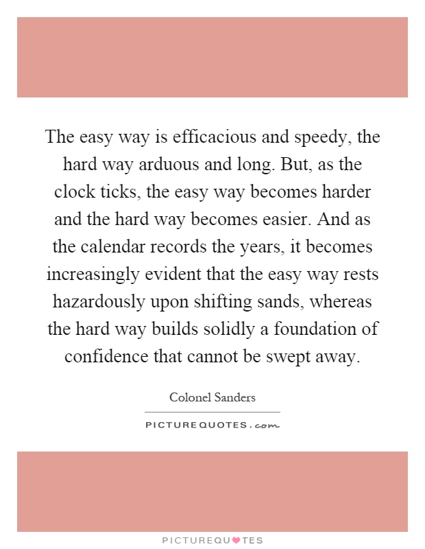 The easy way is efficacious and speedy, the hard way arduous and long. But, as the clock ticks, the easy way becomes harder and the hard way becomes easier. And as the calendar records the years, it becomes increasingly evident that the easy way rests hazardously upon shifting sands, whereas the hard way builds solidly a foundation of confidence that cannot be swept away Picture Quote #1