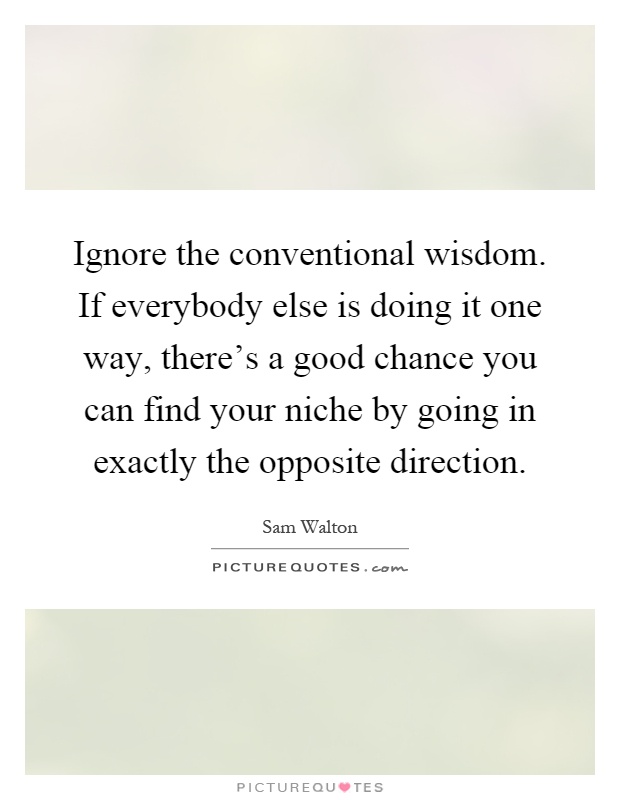 Ignore the conventional wisdom. If everybody else is doing it one way, there's a good chance you can find your niche by going in exactly the opposite direction Picture Quote #1