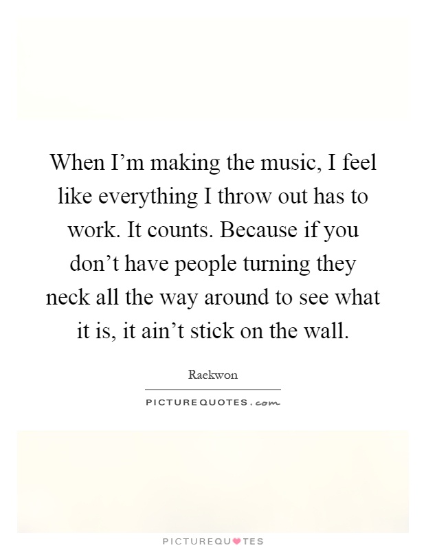 When I'm making the music, I feel like everything I throw out has to work. It counts. Because if you don't have people turning they neck all the way around to see what it is, it ain't stick on the wall Picture Quote #1