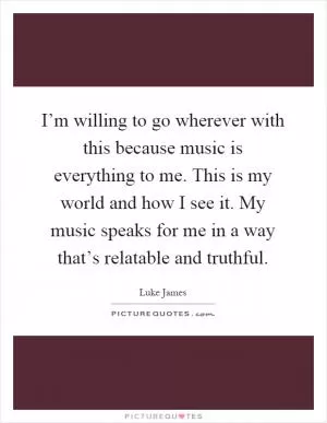 I’m willing to go wherever with this because music is everything to me. This is my world and how I see it. My music speaks for me in a way that’s relatable and truthful Picture Quote #1