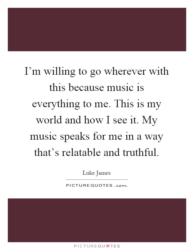 I'm willing to go wherever with this because music is everything to me. This is my world and how I see it. My music speaks for me in a way that's relatable and truthful Picture Quote #1