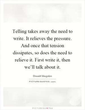 Telling takes away the need to write. It relieves the pressure. And once that tension dissipates, so does the need to relieve it. First write it, then we’ll talk about it Picture Quote #1