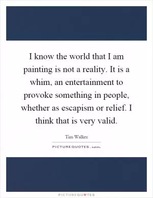 I know the world that I am painting is not a reality. It is a whim, an entertainment to provoke something in people, whether as escapism or relief. I think that is very valid Picture Quote #1