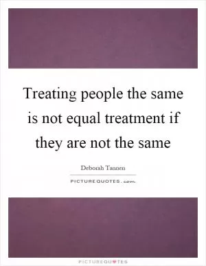 Treating people the same is not equal treatment if they are not the same Picture Quote #1