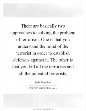 There are basically two approaches to solving the problem of terrorism. One is that you understand the mind of the terrorist in order to establish defenses against it. The other is that you kill all the terrorists and all the potential terrorists Picture Quote #1