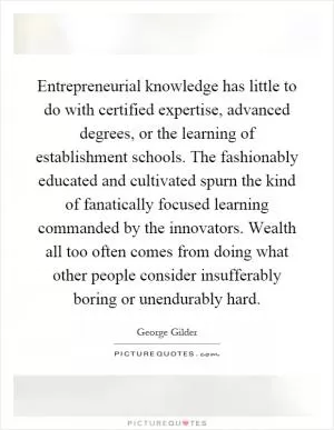 Entrepreneurial knowledge has little to do with certified expertise, advanced degrees, or the learning of establishment schools. The fashionably educated and cultivated spurn the kind of fanatically focused learning commanded by the innovators. Wealth all too often comes from doing what other people consider insufferably boring or unendurably hard Picture Quote #1