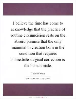 I believe the time has come to acknowledge that the practice of routine circumcision rests on the absurd premise that the only mammal in creation born in the condition that requires immediate surgical correction is the human male Picture Quote #1