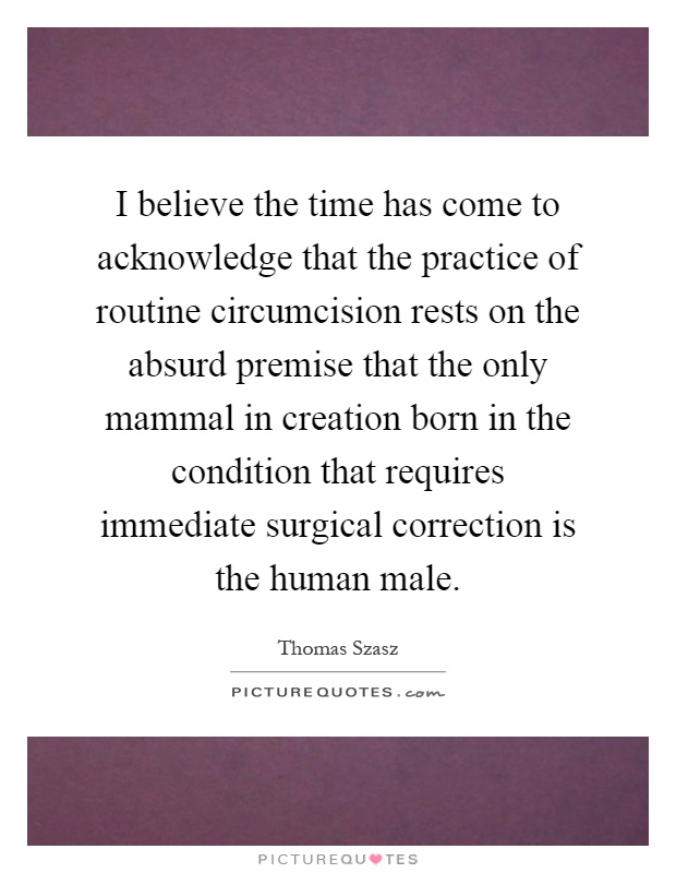 I believe the time has come to acknowledge that the practice of routine circumcision rests on the absurd premise that the only mammal in creation born in the condition that requires immediate surgical correction is the human male Picture Quote #1
