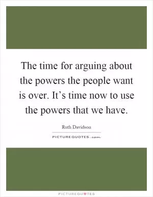 The time for arguing about the powers the people want is over. It’s time now to use the powers that we have Picture Quote #1