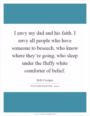 I envy my dad and his faith. I envy all people who have someone to beseech, who know where they’re going, who sleep under the fluffy white comforter of belief Picture Quote #1