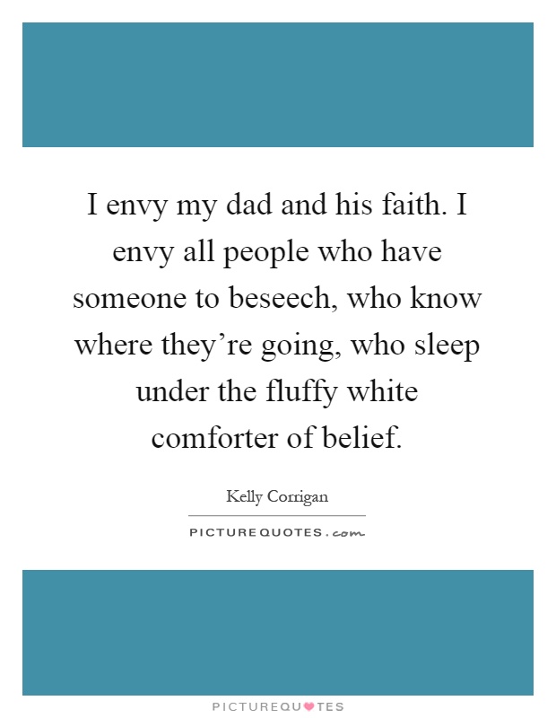 I envy my dad and his faith. I envy all people who have someone to beseech, who know where they're going, who sleep under the fluffy white comforter of belief Picture Quote #1