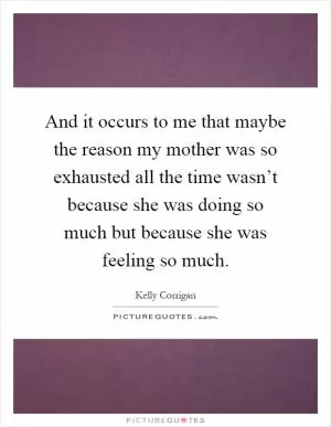 And it occurs to me that maybe the reason my mother was so exhausted all the time wasn’t because she was doing so much but because she was feeling so much Picture Quote #1