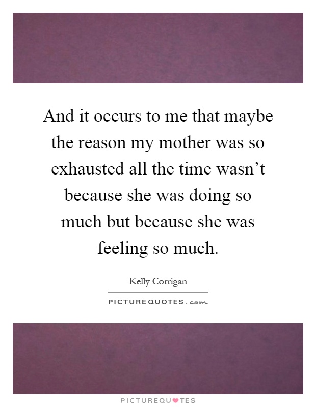 And it occurs to me that maybe the reason my mother was so exhausted all the time wasn't because she was doing so much but because she was feeling so much Picture Quote #1