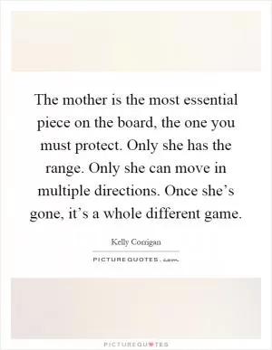 The mother is the most essential piece on the board, the one you must protect. Only she has the range. Only she can move in multiple directions. Once she’s gone, it’s a whole different game Picture Quote #1
