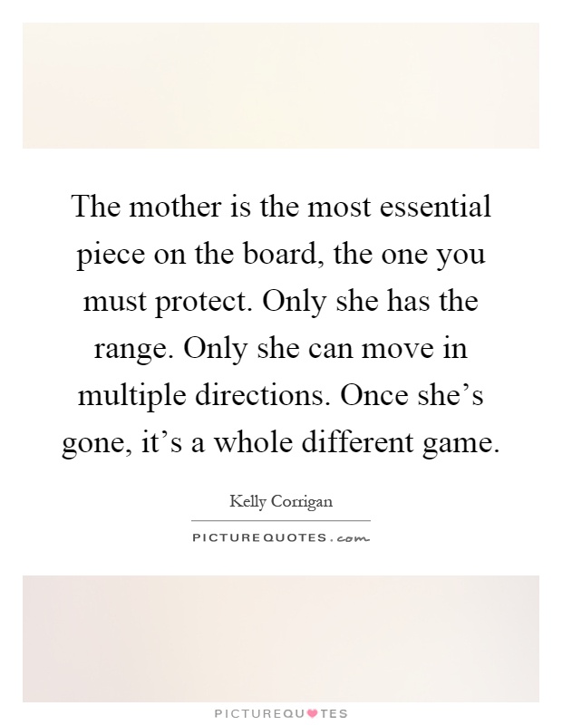 The mother is the most essential piece on the board, the one you must protect. Only she has the range. Only she can move in multiple directions. Once she's gone, it's a whole different game Picture Quote #1