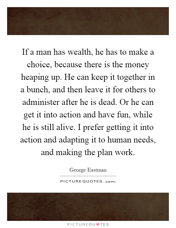 If a man has wealth, he has to make a choice, because there is the money heaping up. He can keep it together in a bunch, and then leave it for others to administer after he is dead. Or he can get it into action and have fun, while he is still alive. I prefer getting it into action and adapting it to human needs, and making the plan work Picture Quote #1