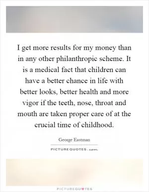 I get more results for my money than in any other philanthropic scheme. It is a medical fact that children can have a better chance in life with better looks, better health and more vigor if the teeth, nose, throat and mouth are taken proper care of at the crucial time of childhood Picture Quote #1