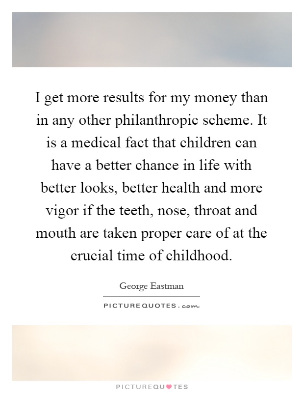 I get more results for my money than in any other philanthropic scheme. It is a medical fact that children can have a better chance in life with better looks, better health and more vigor if the teeth, nose, throat and mouth are taken proper care of at the crucial time of childhood Picture Quote #1
