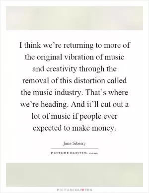 I think we’re returning to more of the original vibration of music and creativity through the removal of this distortion called the music industry. That’s where we’re heading. And it’ll cut out a lot of music if people ever expected to make money Picture Quote #1