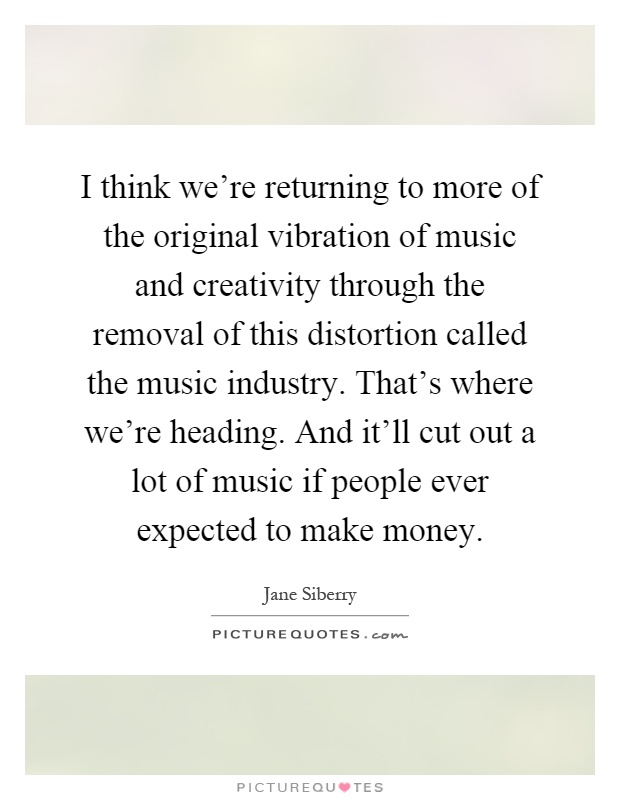 I think we're returning to more of the original vibration of music and creativity through the removal of this distortion called the music industry. That's where we're heading. And it'll cut out a lot of music if people ever expected to make money Picture Quote #1