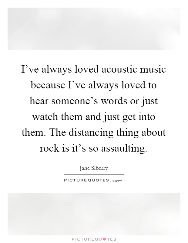 I've always loved acoustic music because I've always loved to hear someone's words or just watch them and just get into them. The distancing thing about rock is it's so assaulting Picture Quote #1