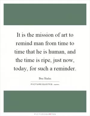 It is the mission of art to remind man from time to time that he is human, and the time is ripe, just now, today, for such a reminder Picture Quote #1