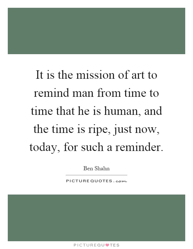 It is the mission of art to remind man from time to time that he is human, and the time is ripe, just now, today, for such a reminder Picture Quote #1