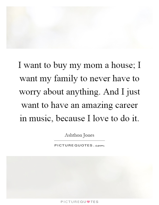 I want to buy my mom a house; I want my family to never have to worry about anything. And I just want to have an amazing career in music, because I love to do it Picture Quote #1