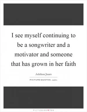 I see myself continuing to be a songwriter and a motivator and someone that has grown in her faith Picture Quote #1