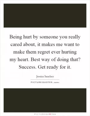 Being hurt by someone you really cared about, it makes me want to make them regret ever hurting my heart. Best way of doing that? Success. Get ready for it Picture Quote #1