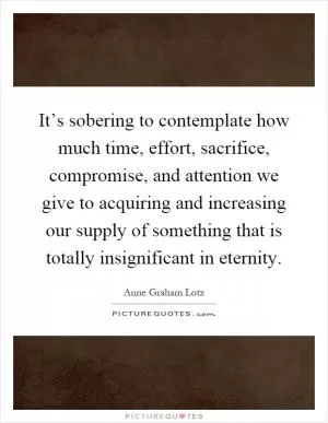 It’s sobering to contemplate how much time, effort, sacrifice, compromise, and attention we give to acquiring and increasing our supply of something that is totally insignificant in eternity Picture Quote #1