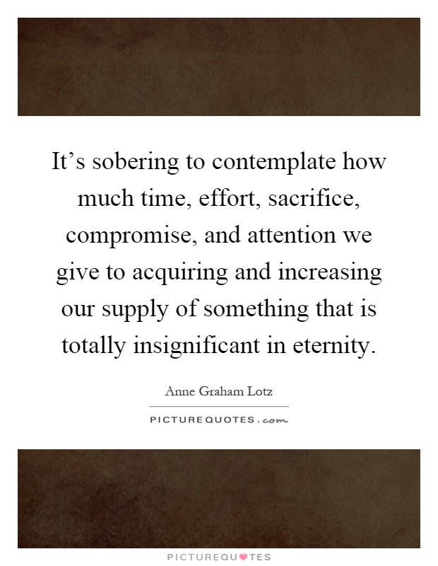 It's sobering to contemplate how much time, effort, sacrifice, compromise, and attention we give to acquiring and increasing our supply of something that is totally insignificant in eternity Picture Quote #1