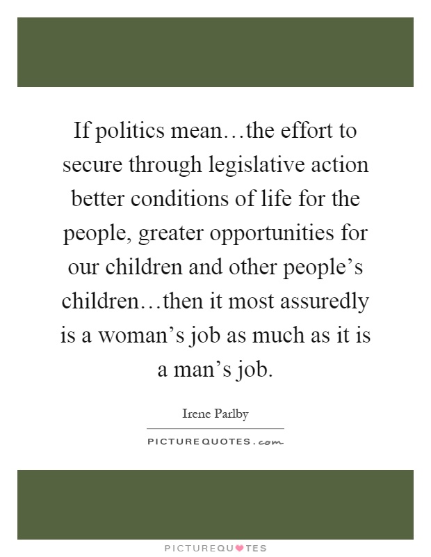 If politics mean…the effort to secure through legislative action better conditions of life for the people, greater opportunities for our children and other people's children…then it most assuredly is a woman's job as much as it is a man's job Picture Quote #1