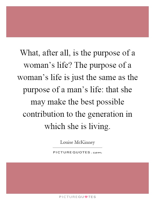 What, after all, is the purpose of a woman's life? The purpose of a woman's life is just the same as the purpose of a man's life: that she may make the best possible contribution to the generation in which she is living Picture Quote #1
