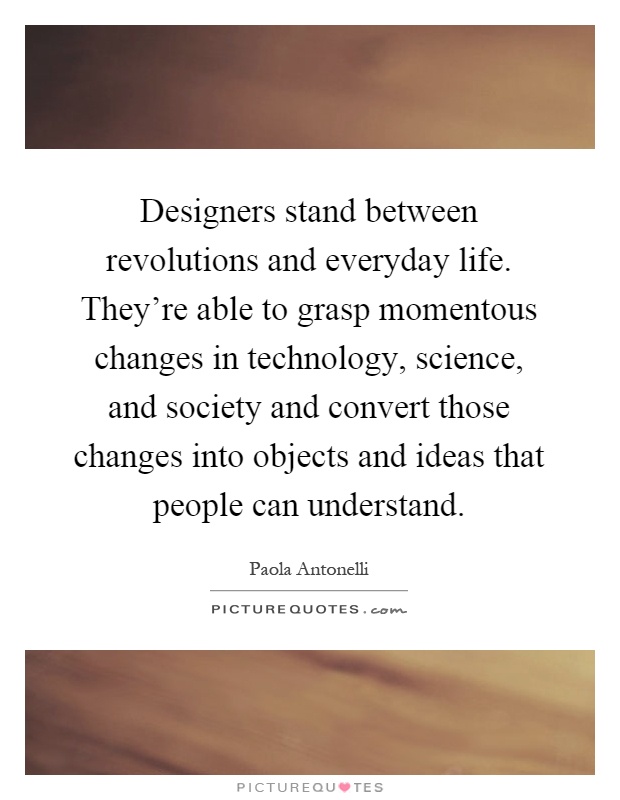 Designers stand between revolutions and everyday life. They're able to grasp momentous changes in technology, science, and society and convert those changes into objects and ideas that people can understand Picture Quote #1