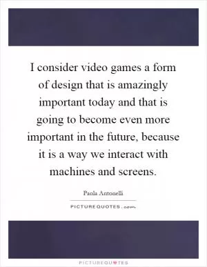 I consider video games a form of design that is amazingly important today and that is going to become even more important in the future, because it is a way we interact with machines and screens Picture Quote #1
