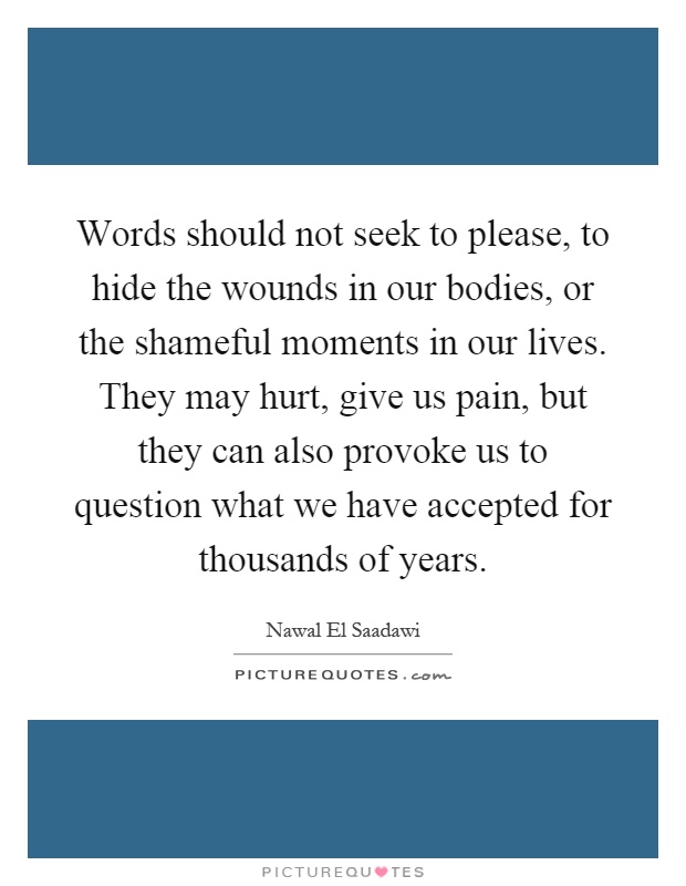 Words should not seek to please, to hide the wounds in our bodies, or the shameful moments in our lives. They may hurt, give us pain, but they can also provoke us to question what we have accepted for thousands of years Picture Quote #1