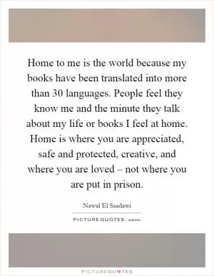 Home to me is the world because my books have been translated into more than 30 languages. People feel they know me and the minute they talk about my life or books I feel at home. Home is where you are appreciated, safe and protected, creative, and where you are loved – not where you are put in prison Picture Quote #1