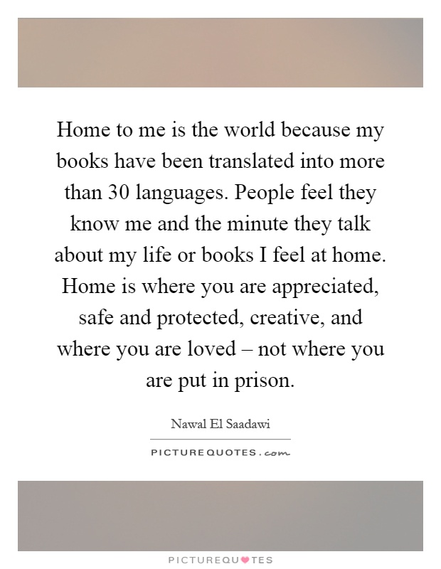 Home to me is the world because my books have been translated into more than 30 languages. People feel they know me and the minute they talk about my life or books I feel at home. Home is where you are appreciated, safe and protected, creative, and where you are loved – not where you are put in prison Picture Quote #1