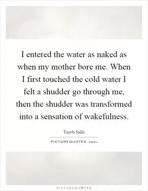 I entered the water as naked as when my mother bore me. When I first touched the cold water I felt a shudder go through me, then the shudder was transformed into a sensation of wakefulness Picture Quote #1