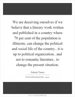 We are deceiving ourselves if we believe that a literary work written and published in a country where 70 per cent of the population is illiterate, can change the political and social life of the country.. it is up to political organization.. and not to romantic literature.. to change the present situation Picture Quote #1