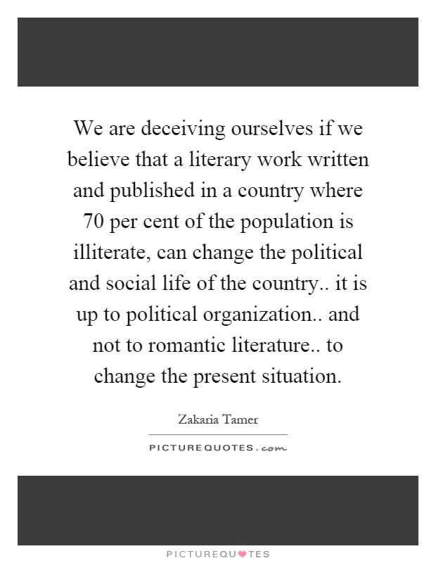 We are deceiving ourselves if we believe that a literary work written and published in a country where 70 per cent of the population is illiterate, can change the political and social life of the country.. it is up to political organization.. and not to romantic literature.. to change the present situation Picture Quote #1